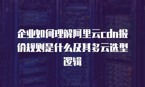 企业如何理解阿里云cdn报价规则是什么及其多云选型逻辑