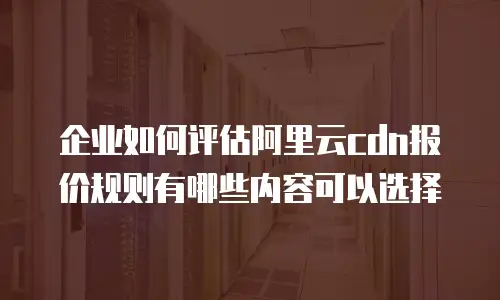 企业如何评估阿里云cdn报价规则有哪些内容可以选择