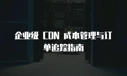 企业级 CDN 成本管理与订单追踪指南