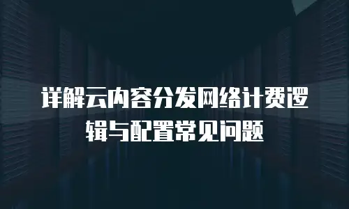 详解云内容分发网络计费逻辑与配置常见问题