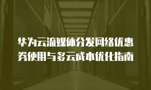华为云流媒体分发网络优惠券使用与多云成本优化指南
