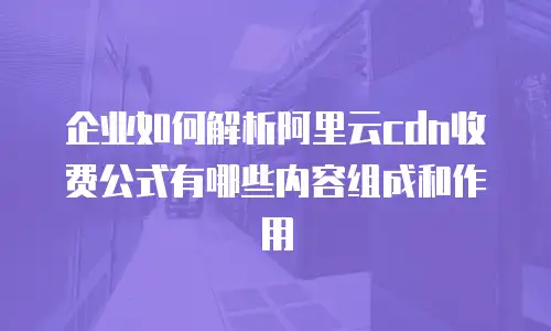 企业如何解析阿里云cdn收费公式有哪些内容组成和作用