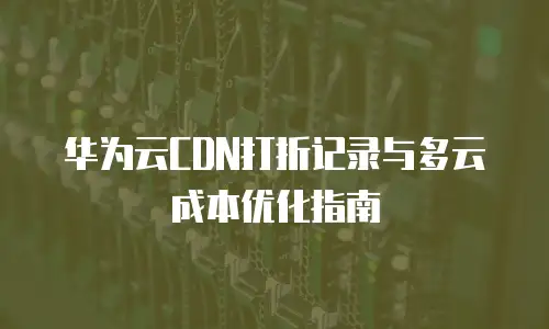 华为云CDN打折记录与多云成本优化指南