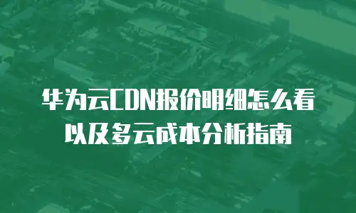 华为云CDN报价明细怎么看以及多云成本分析指南
