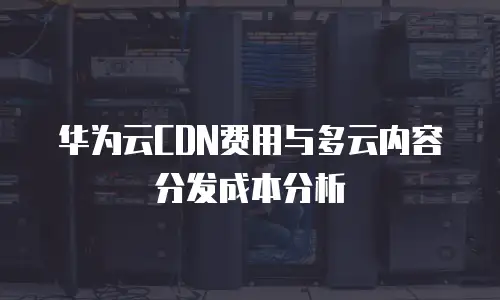 华为云CDN费用与多云内容分发成本分析