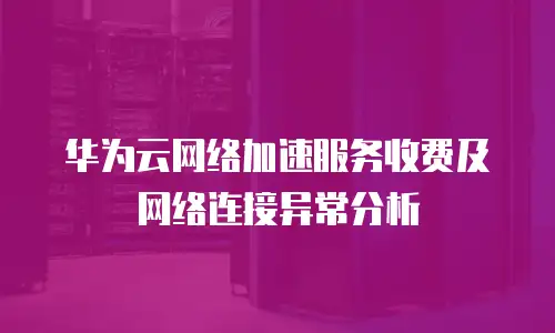 华为云网络加速服务收费及网络连接异常分析