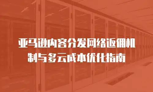 亚马逊内容分发网络返佣机制与多云成本优化指南