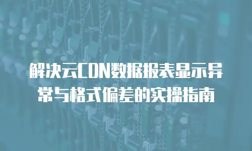 解决云CDN数据报表显示异常与格式偏差的实操指南
