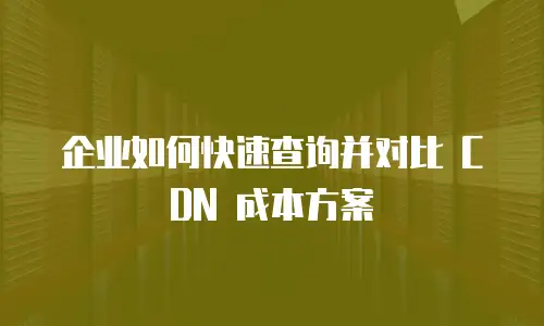 企业如何快速查询并对比 CDN 成本方案