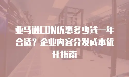 亚马逊CDN优惠多少钱一年合适？企业内容分发成本优化指南