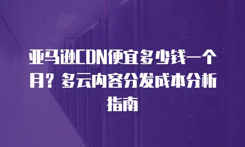 亚马逊CDN便宜多少钱一个月？多云内容分发成本分析指南