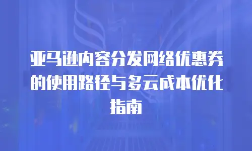 亚马逊内容分发网络优惠券的使用路径与多云成本优化指南