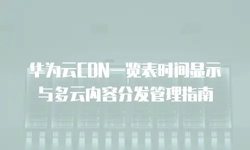 华为云CDN一览表时间显示与多云内容分发管理指南