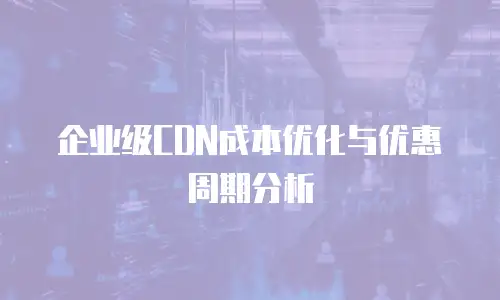 企业级CDN成本优化与优惠周期分析