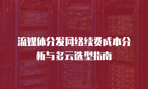 流媒体分发网络续费成本分析与多云选型指南