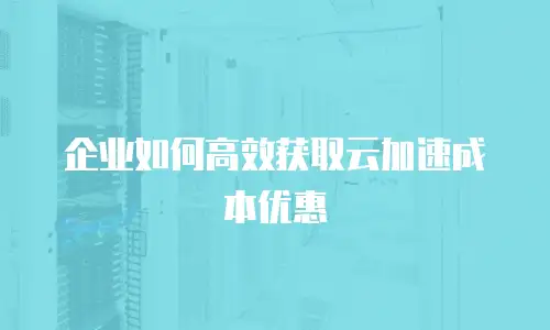 企业如何高效获取云加速成本优惠