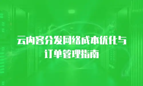 云内容分发网络成本优化与订单管理指南