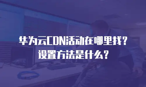 华为云CDN活动在哪里找？设置方法是什么？