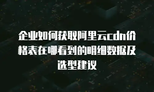 企业如何获取阿里云cdn价格表在哪看到的明细数据及选型建议