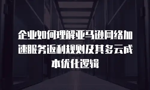企业如何理解亚马逊网络加速服务返利规则及其多云成本优化逻辑