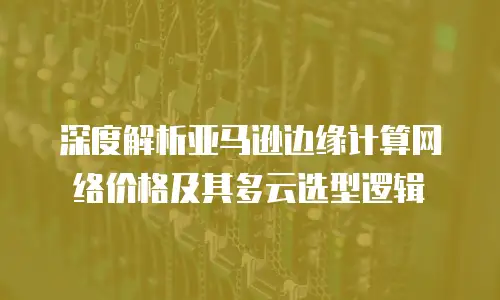 深度解析亚马逊边缘计算网络价格及其多云选型逻辑