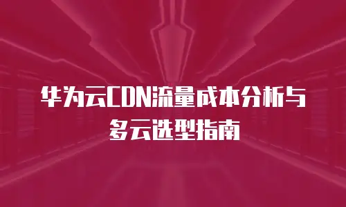 华为云CDN流量成本分析与多云选型指南