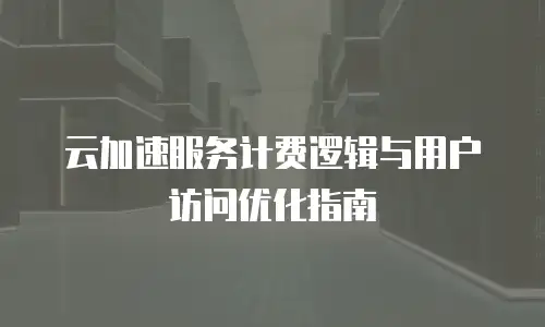 云加速服务计费逻辑与用户访问优化指南