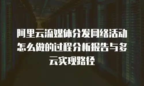 阿里云流媒体分发网络活动怎么做的过程分析报告与多云实现路径