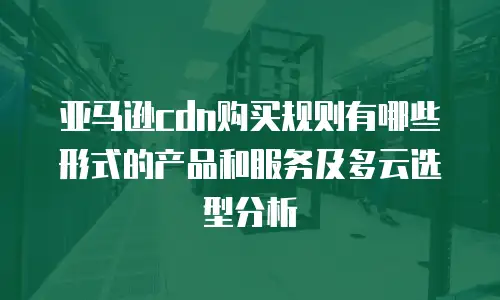 亚马逊cdn购买规则有哪些形式的产品和服务及多云选型分析