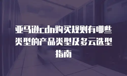 亚马逊cdn购买规则有哪些类型的产品类型及多云选型指南