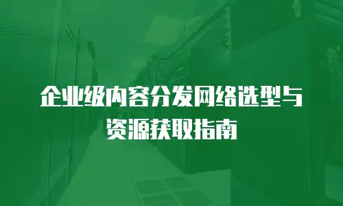 企业级内容分发网络选型与资源获取指南