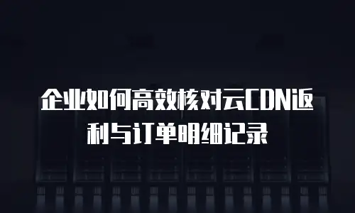 企业如何高效核对云CDN返利与订单明细记录