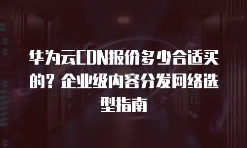 华为云CDN报价多少合适买的？企业级内容分发网络选型指南