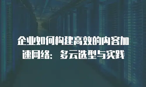 企业如何构建高效的内容加速网络：多云选型与实践