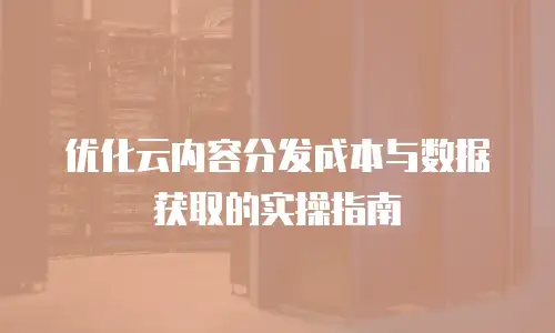 优化云内容分发成本与数据获取的实操指南