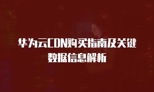 华为云CDN购买指南及关键数据信息解析