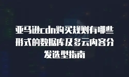 亚马逊cdn购买规则有哪些形式的数据库及多云内容分发选型指南