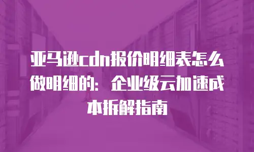 亚马逊cdn报价明细表怎么做明细的：企业级云加速成本拆解指南