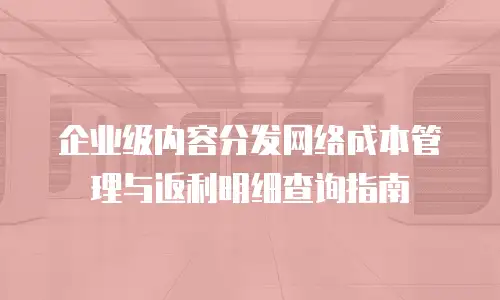 企业级内容分发网络成本管理与返利明细查询指南