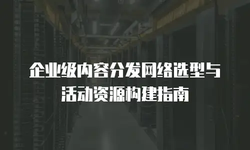 企业级内容分发网络选型与活动资源构建指南