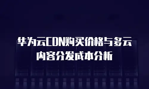 华为云CDN购买价格与多云内容分发成本分析