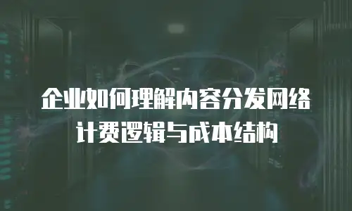 企业如何理解内容分发网络计费逻辑与成本结构