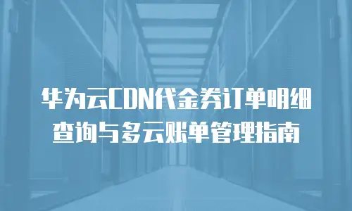 华为云CDN代金券订单明细查询与多云账单管理指南