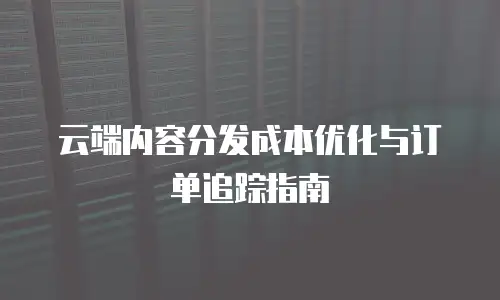 云端内容分发成本优化与订单追踪指南