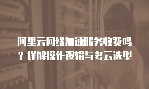 阿里云网络加速服务收费吗？详解操作逻辑与多云选型