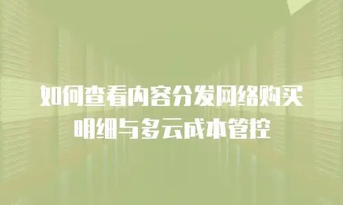 如何查看内容分发网络购买明细与多云成本管控