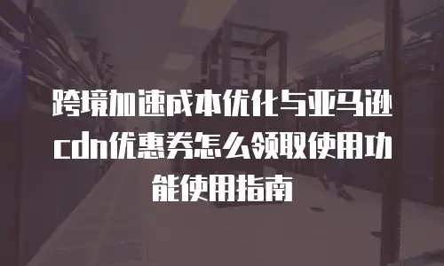 跨境加速成本优化与亚马逊cdn优惠券怎么领取使用功能使用指南