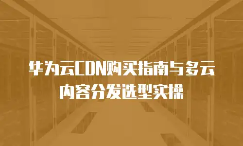 华为云CDN购买指南与多云内容分发选型实操