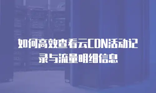 如何高效查看云CDN活动记录与流量明细信息