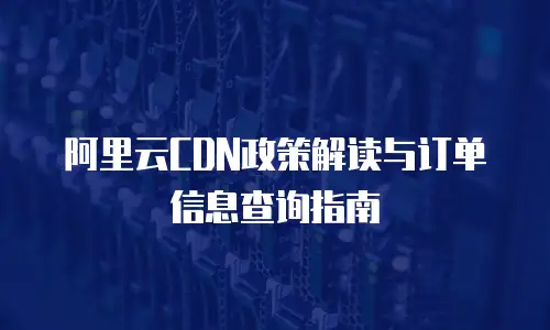 阿里云CDN政策解读与订单信息查询指南